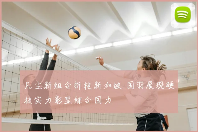 凡尘新组合折桂新加坡 国羽展现硬核实力彰显综合国力