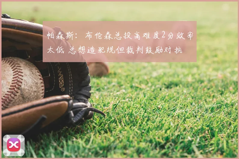 帕森斯:布伦森总投高难度2分效率太低 总想造犯规但裁判鼓励对抗