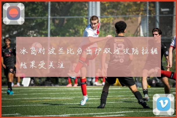 冰岛对波兰比分出炉双方攻防拉锯结果受关注