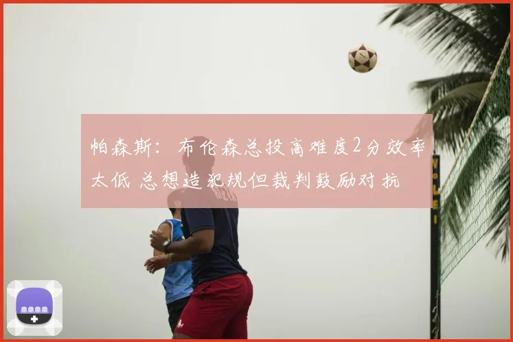 帕森斯：布伦森总投高难度2分效率太低 总想造犯规但裁判鼓励对抗