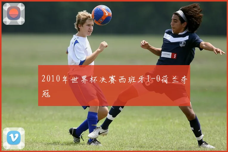 2010年世界杯决赛西班牙1-0荷兰夺冠