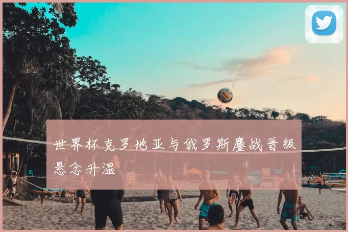 世界杯克罗地亚与俄罗斯鏖战晋级悬念升温