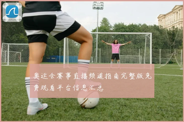 奥运会赛事直播频道指南完整版免费观看平台信息汇总
