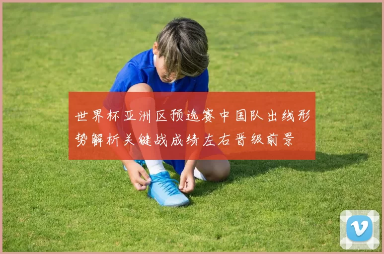 世界杯亚洲区预选赛中国队出线形势解析关键战成绩左右晋级前景