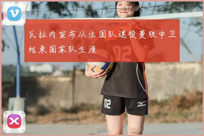 瓦拉内宣布从法国队退役曼联中卫结束国家队生涯