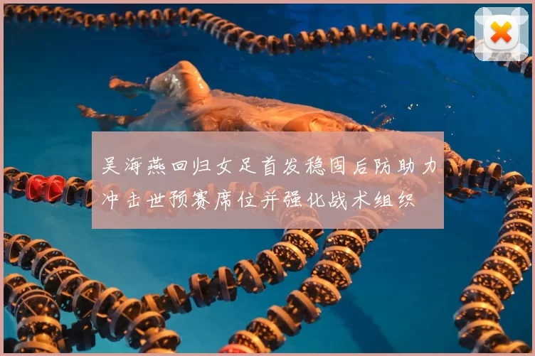 吴海燕回归女足首发稳固后防助力冲击世预赛席位并强化战术组织