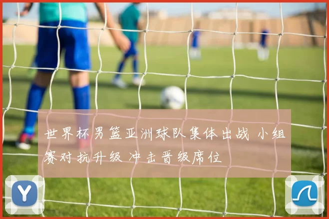 世界杯男篮亚洲球队集体出战 小组赛对抗升级 冲击晋级席位