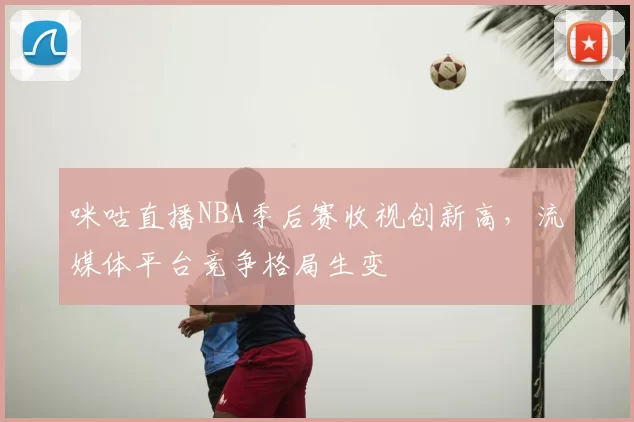 咪咕直播NBA季后赛收视创新高，流媒体平台竞争格局生变