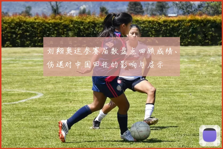 刘翔奥运参赛届数盘点回顾成绩、伤退对中国田径的影响与启示