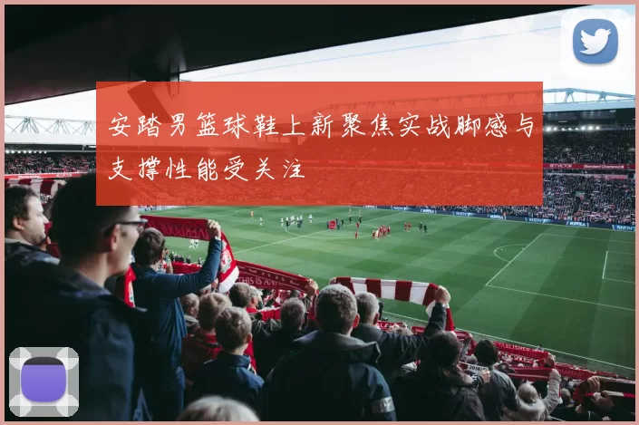 安踏男篮球鞋上新聚焦实战脚感与支撑性能受关注