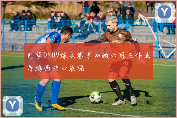 巴萨0809球衣赛季回顾六冠王伟业与梅西核心表现