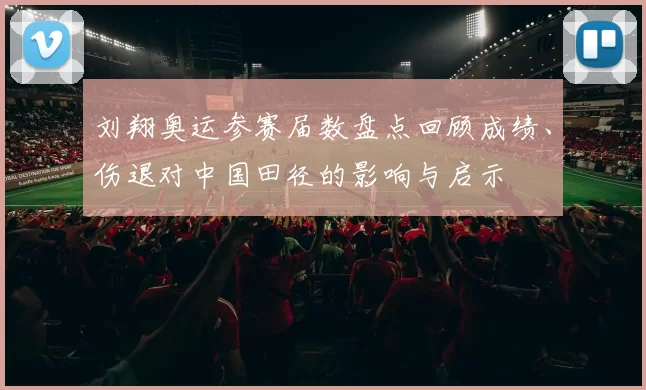 刘翔奥运参赛届数盘点回顾成绩、伤退对中国田径的影响与启示