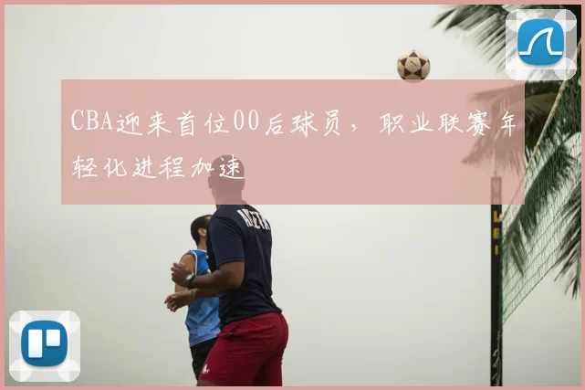 CBA迎来首位00后球员，职业联赛年轻化进程加速