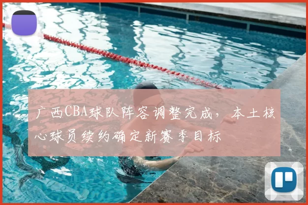 广西CBA球队阵容调整完成，本土核心球员续约确定新赛季目标