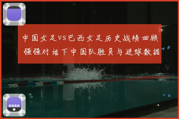 中国女足vs巴西女足历史战绩回顾 强强对话下中国队胜负与进球数据一览