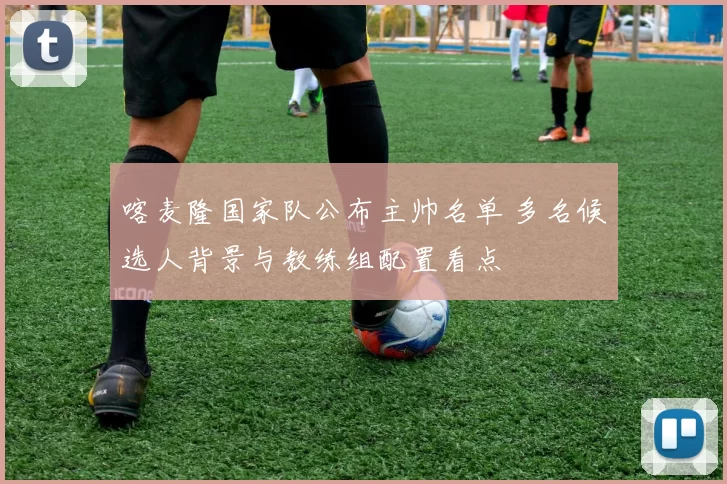 喀麦隆国家队公布主帅名单 多名候选人背景与教练组配置看点