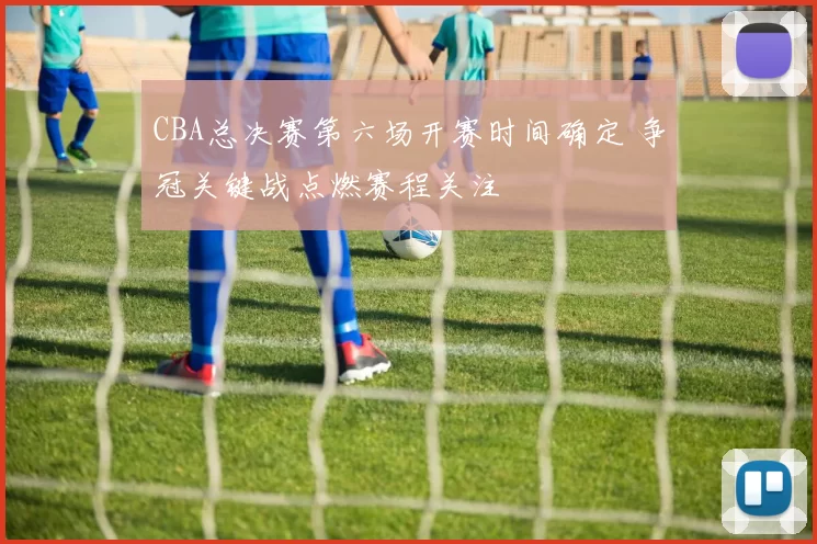 CBA总决赛第六场开赛时间确定 争冠关键战点燃赛程关注