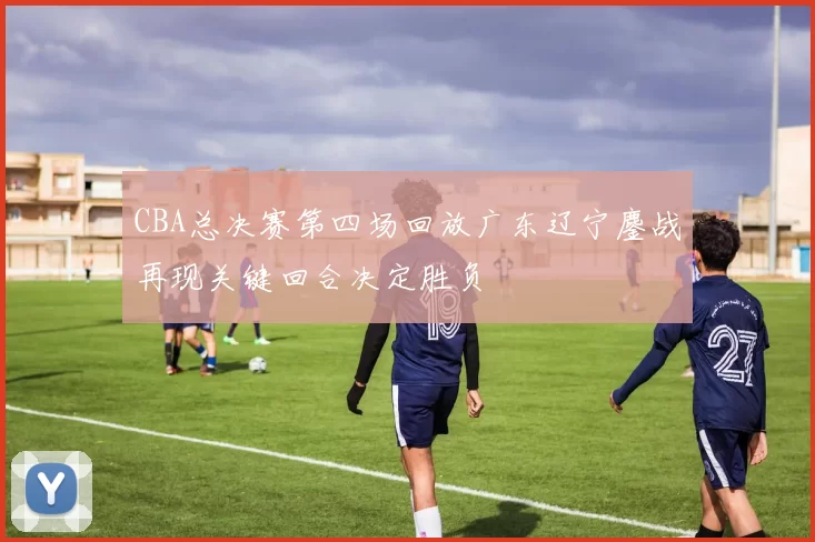 CBA总决赛第四场回放广东辽宁鏖战再现关键回合决定胜负