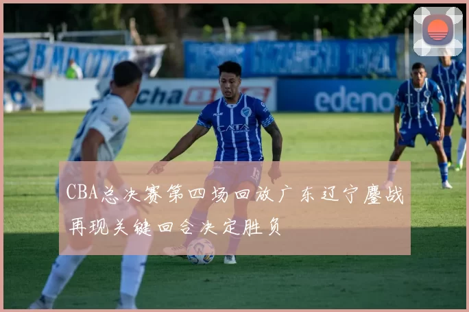 CBA总决赛第四场回放广东辽宁鏖战再现关键回合决定胜负