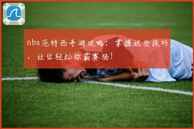 nba范特西手游攻略：掌握这些技巧，让你轻松称霸赛场！