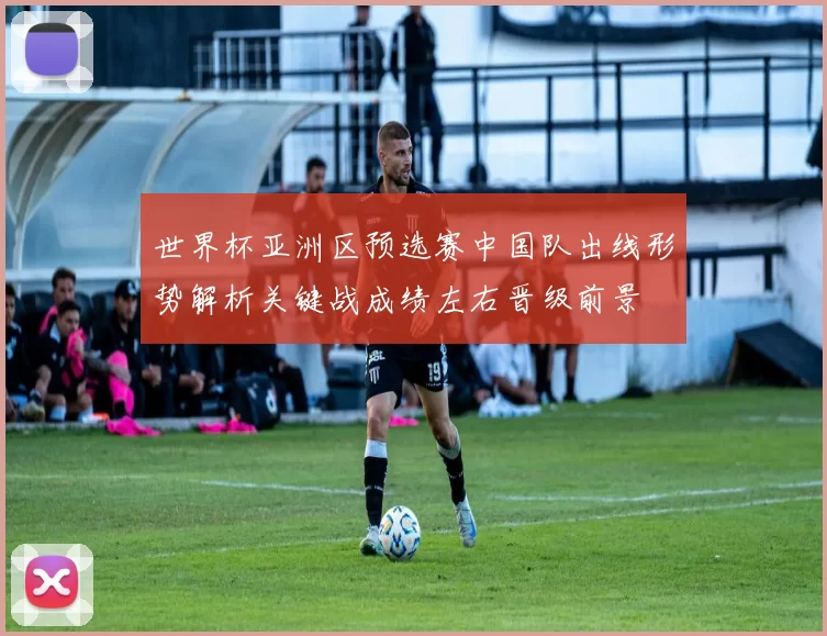 世界杯亚洲区预选赛中国队出线形势解析关键战成绩左右晋级前景