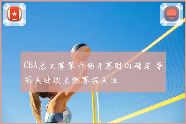 CBA总决赛第六场开赛时间确定 争冠关键战点燃赛程关注