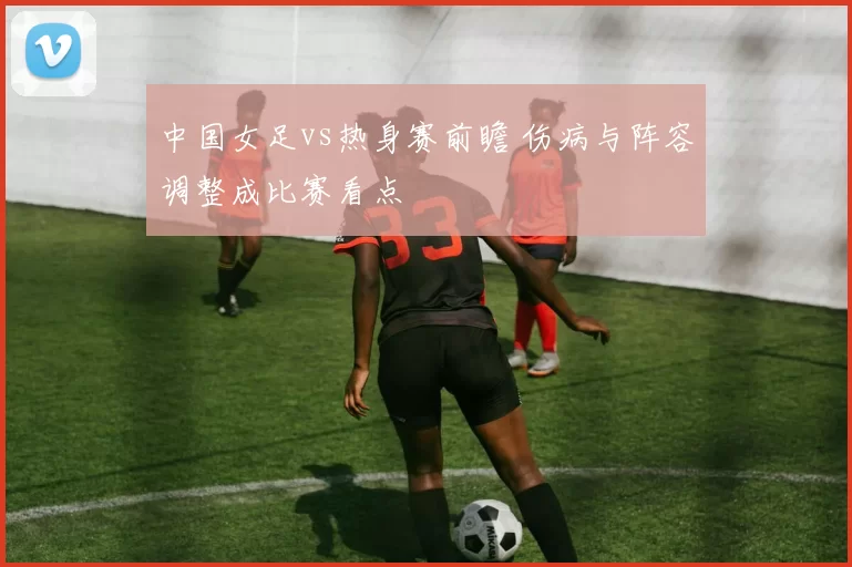 中国女足vs热身赛前瞻 伤病与阵容调整成比赛看点