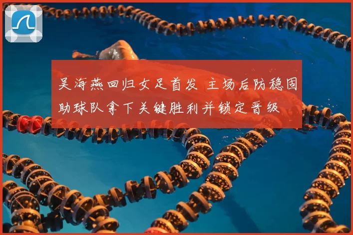 吴海燕回归女足首发 主场后防稳固助球队拿下关键胜利并锁定晋级