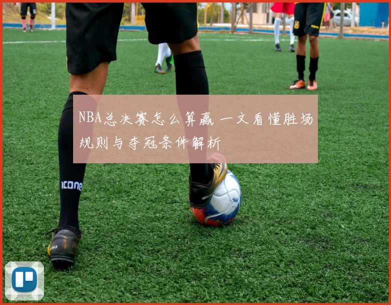 NBA总决赛怎么算赢 一文看懂胜场规则与夺冠条件解析