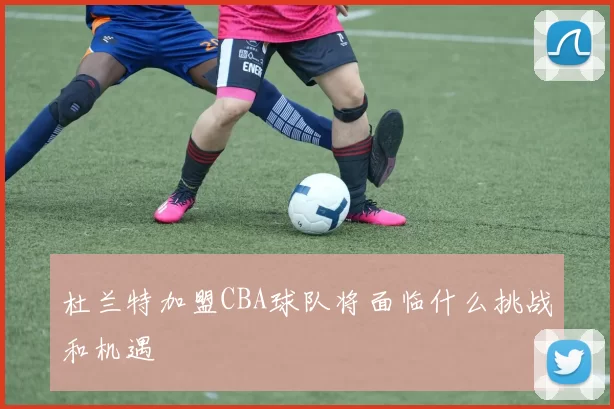杜兰特加盟CBA球队将面临什么挑战和机遇