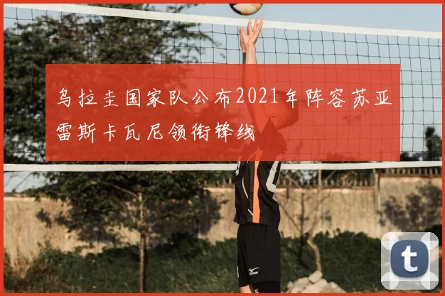 乌拉圭国家队公布2021年阵容苏亚雷斯卡瓦尼领衔锋线