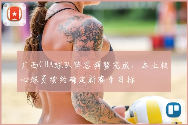 广西CBA球队阵容调整完成，本土核心球员续约确定新赛季目标