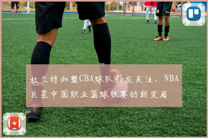 杜兰特加盟CBA球队引发关注,NBA巨星中国职业篮球联赛的新变局
