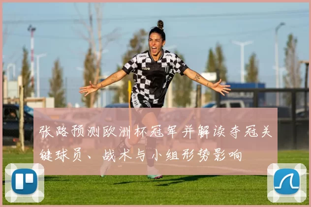 张路预测欧洲杯冠军并解读夺冠关键球员、战术与小组形势影响