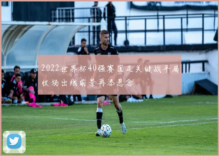 2022世界杯40强赛国足关键战平局收场出线前景再添悬念