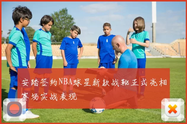 安踏签约NBA球星新款战靴正式亮相赛场实战表现