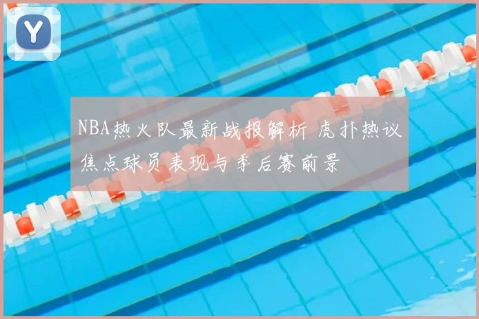 NBA热火队最新战报解析 虎扑热议焦点球员表现与季后赛前景