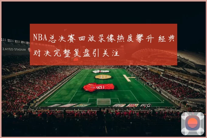 NBA总决赛回放录像热度攀升 经典对决完整复盘引关注