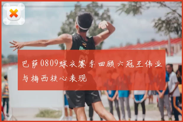 巴萨0809球衣赛季回顾六冠王伟业与梅西核心表现