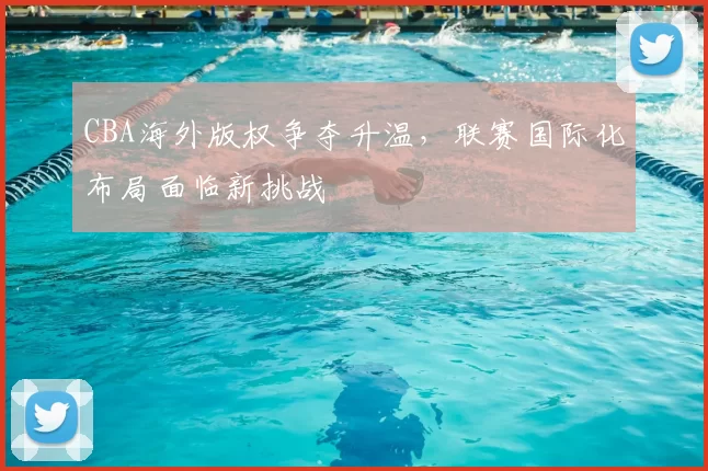 CBA海外版权争夺升温,联赛国际化布局面临新挑战