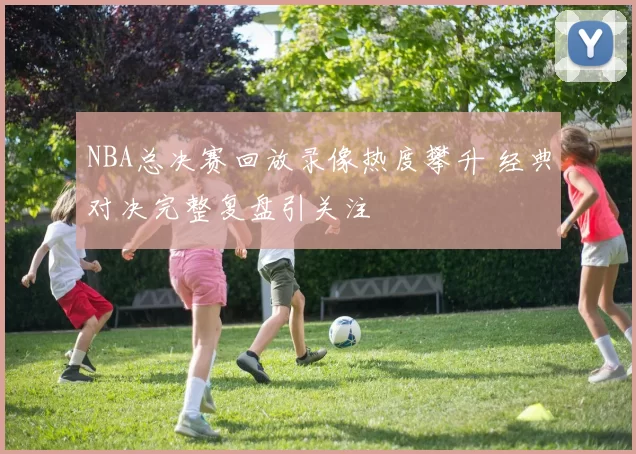 NBA总决赛回放录像热度攀升 经典对决完整复盘引关注