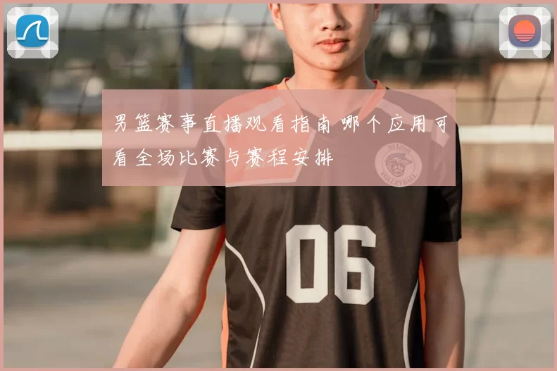男篮赛事直播观看指南 哪个应用可看全场比赛与赛程安排