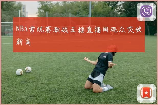 NBA常规赛激战五楼直播间观众突破新高