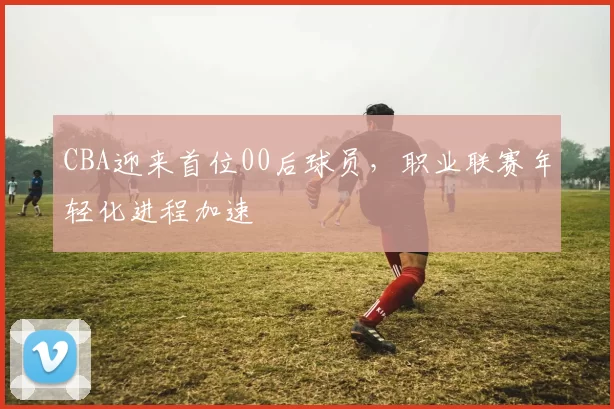 CBA迎来首位00后球员,职业联赛年轻化进程加速