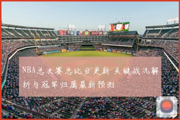 NBA总决赛总比分更新 关键战况解析与冠军归属最新预测
