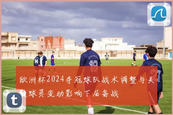 欧洲杯2024夺冠球队战术调整与关键球员变动影响下届备战