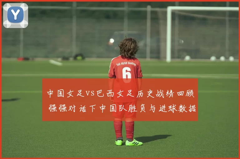 中国女足vs巴西女足历史战绩回顾 强强对话下中国队胜负与进球数据一览