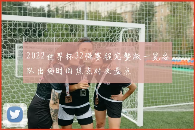 2022世界杯32强赛程完整版一览各队出场时间焦点对决盘点