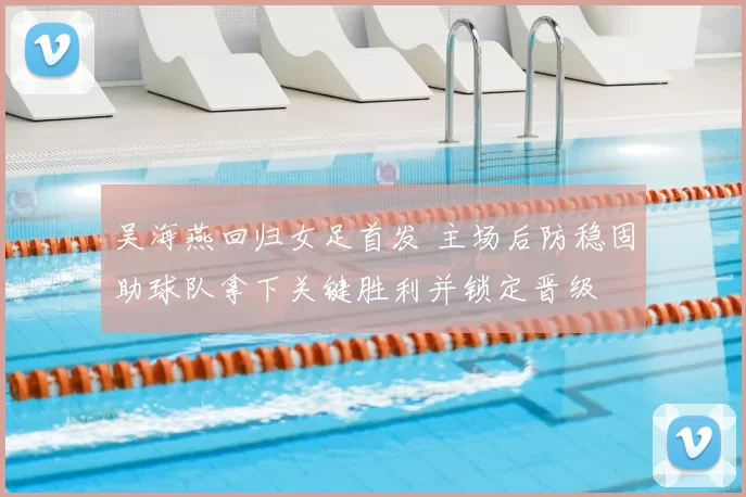 吴海燕回归女足首发 主场后防稳固助球队拿下关键胜利并锁定晋级