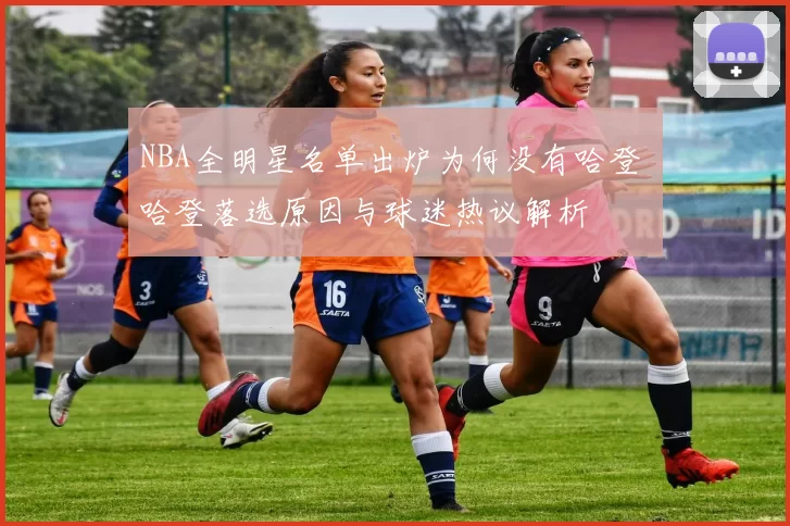 NBA全明星名单出炉为何没有哈登 哈登落选原因与球迷热议解析